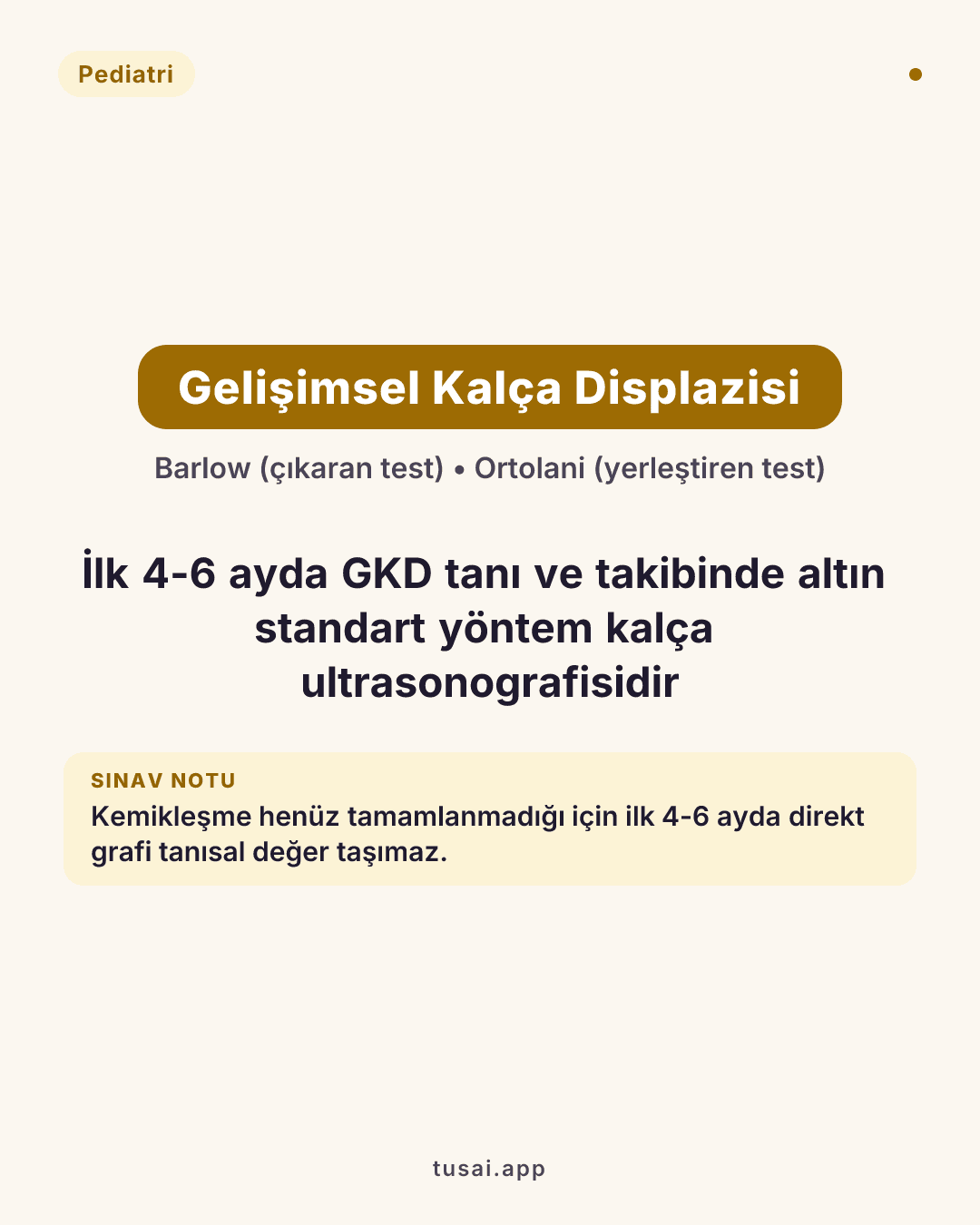 Gelişimsel Kalça Displazisi (GKD): Muayenede Barlow (çıkaran) ve Ortolani (yerleştiren) testleri ile abdüksiyon kısıtlılığı aranır. İlk 4-6 ayda kemikleşme tamamlanmadığı için direkt grafi anlamsızdır; tanı ve takipte altın standart radyasyonsuz yöntem Kalça Ultrasonografisi (USG)'dir.